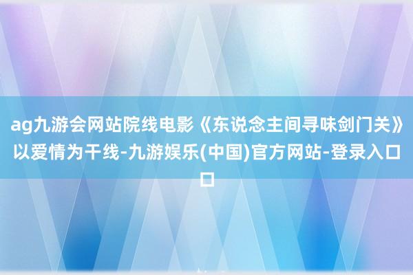 ag九游会网站院线电影《东说念主间寻味剑门关》以爱情为干线-九游娱乐(中国)官方网站-登录入口