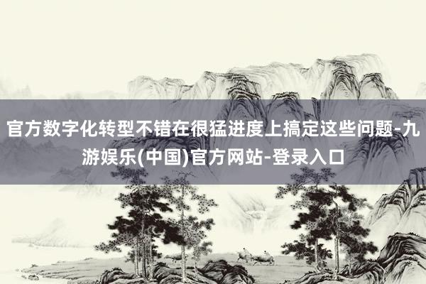 官方数字化转型不错在很猛进度上搞定这些问题-九游娱乐(中国)官方网站-登录入口