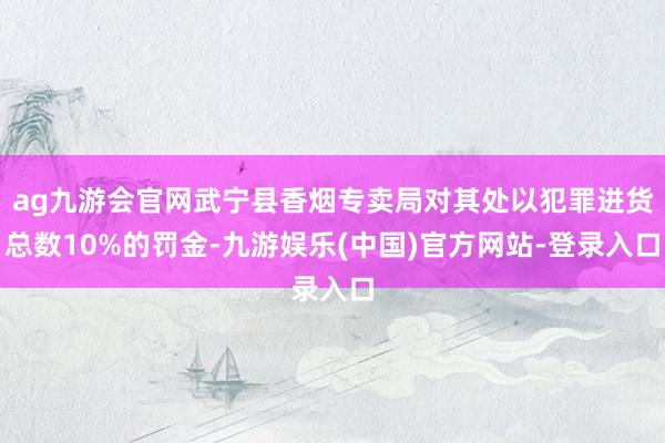 ag九游会官网武宁县香烟专卖局对其处以犯罪进货总数10%的罚金-九游娱乐(中国)官方网站-登录入口