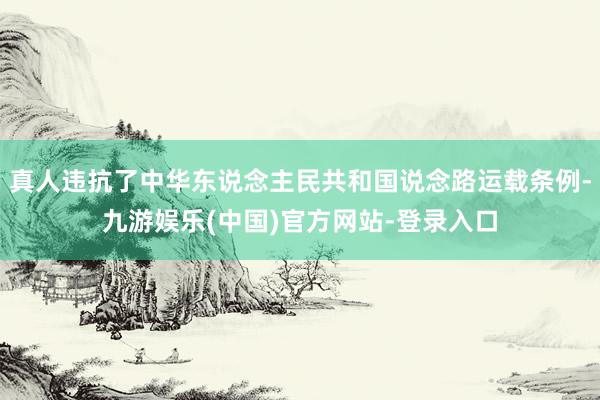 真人违抗了中华东说念主民共和国说念路运载条例-九游娱乐(中国)官方网站-登录入口