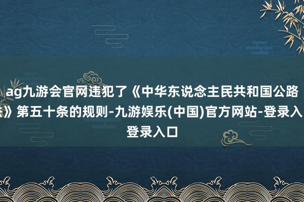 ag九游会官网违犯了《中华东说念主民共和国公路法》第五十条的规则-九游娱乐(中国)官方网站-登录入口