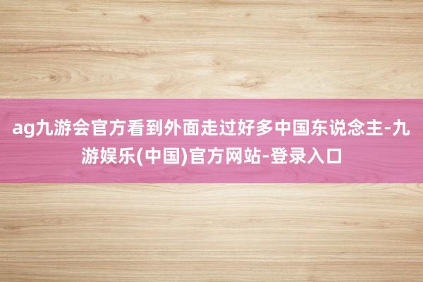 ag九游会官方看到外面走过好多中国东说念主-九游娱乐(中国)官方网站-登录入口