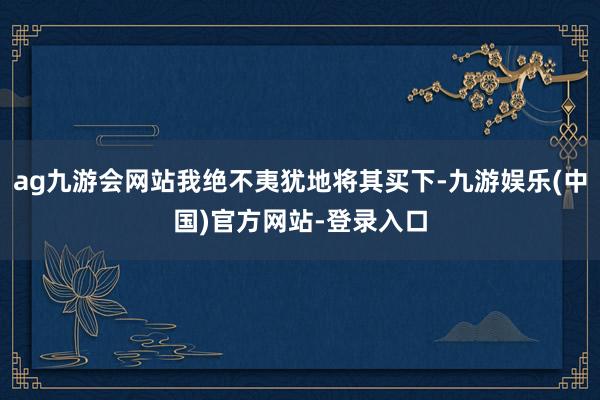 ag九游会网站我绝不夷犹地将其买下-九游娱乐(中国)官方网站-登录入口