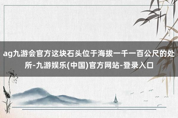 ag九游会官方这块石头位于海拔一千一百公尺的处所-九游娱乐(中国)官方网站-登录入口