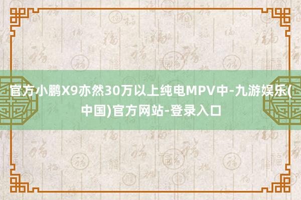 官方小鹏X9亦然30万以上纯电MPV中-九游娱乐(中国)官方网站-登录入口