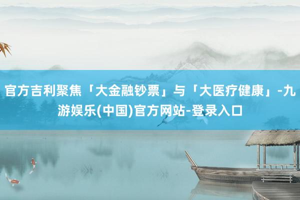 官方吉利聚焦「大金融钞票」与「大医疗健康」-九游娱乐(中国)官方网站-登录入口