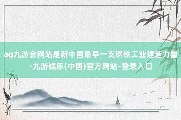 ag九游会网站是新中国最早一支钢铁工业建造力量-九游娱乐(中国)官方网站-登录入口