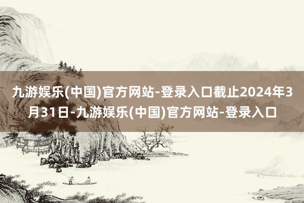 九游娱乐(中国)官方网站-登录入口截止2024年3月31日-九游娱乐(中国)官方网站-登录入口