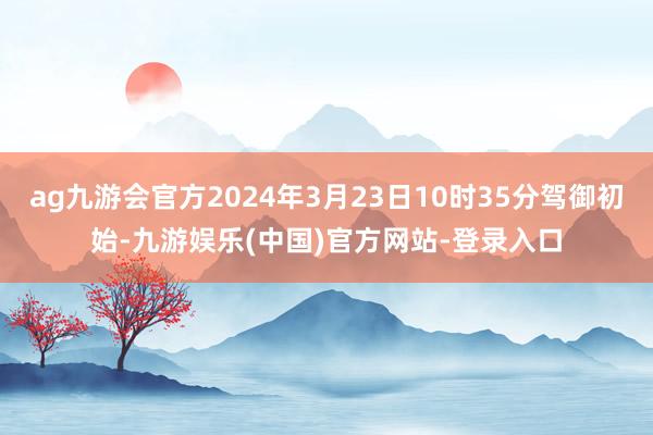 ag九游会官方2024年3月23日10时35分驾御初始-九游娱乐(中国)官方网站-登录入口