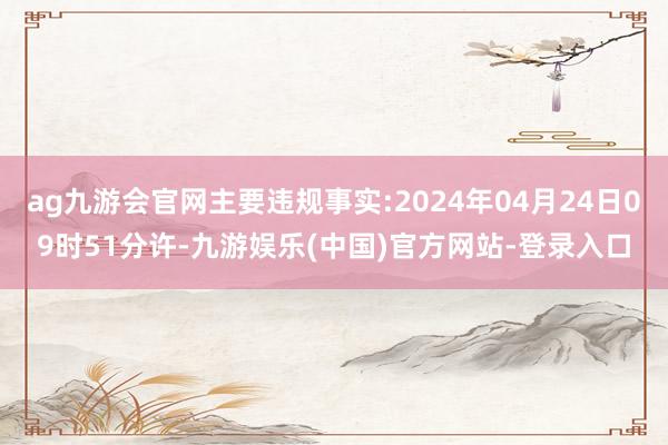 ag九游会官网主要违规事实:2024年04月24日09时51分许-九游娱乐(中国)官方网站-登录入口