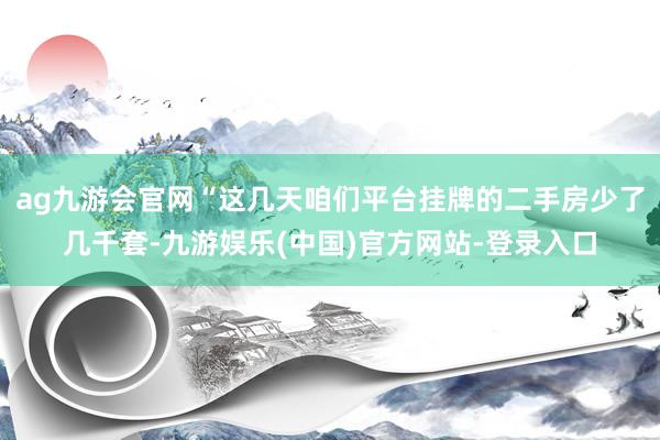 ag九游会官网“这几天咱们平台挂牌的二手房少了几千套-九游娱乐(中国)官方网站-登录入口