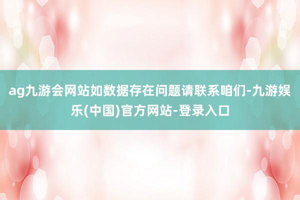 ag九游会网站如数据存在问题请联系咱们-九游娱乐(中国)官方网站-登录入口