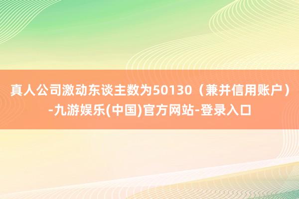 真人公司激动东谈主数为50130（兼并信用账户）-九游娱乐(中国)官方网站-登录入口