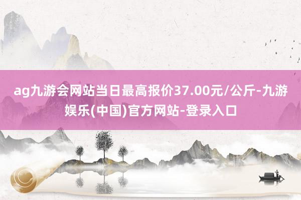 ag九游会网站当日最高报价37.00元/公斤-九游娱乐(中国)官方网站-登录入口