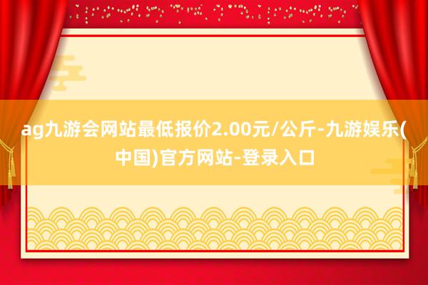 ag九游会网站最低报价2.00元/公斤-九游娱乐(中国)官方网站-登录入口