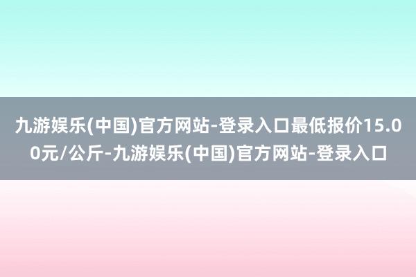 九游娱乐(中国)官方网站-登录入口最低报价15.00元/公斤-九游娱乐(中国)官方网站-登录入口