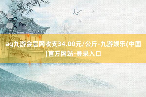 ag九游会官网收支34.00元/公斤-九游娱乐(中国)官方网站-登录入口