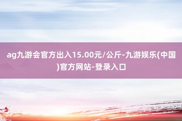 ag九游会官方出入15.00元/公斤-九游娱乐(中国)官方网站-登录入口