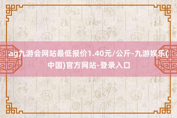 ag九游会网站最低报价1.40元/公斤-九游娱乐(中国)官方网站-登录入口