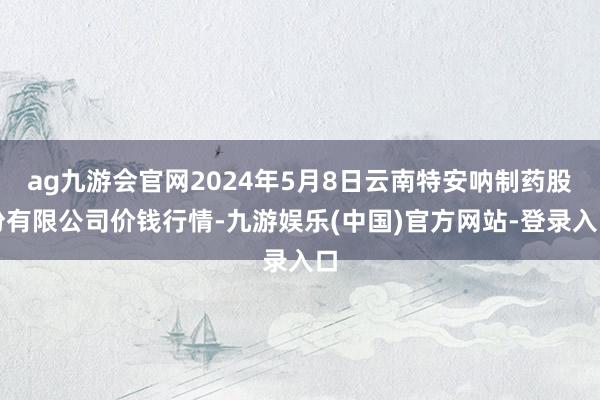 ag九游会官网2024年5月8日云南特安呐制药股份有限公司价钱行情-九游娱乐(中国)官方网站-登录入口