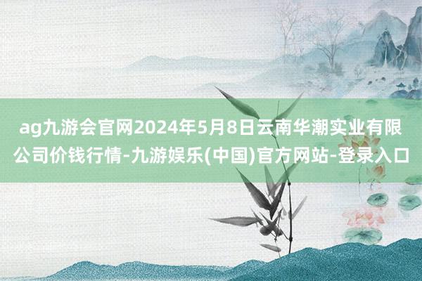 ag九游会官网2024年5月8日云南华潮实业有限公司价钱行情-九游娱乐(中国)官方网站-登录入口