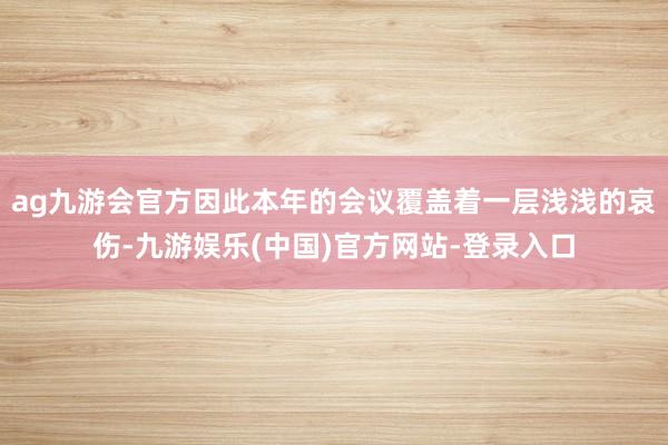 ag九游会官方因此本年的会议覆盖着一层浅浅的哀伤-九游娱乐(中国)官方网站-登录入口