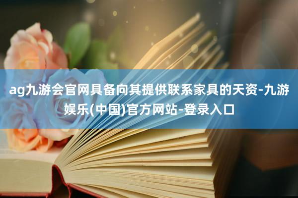 ag九游会官网具备向其提供联系家具的天资-九游娱乐(中国)官方网站-登录入口