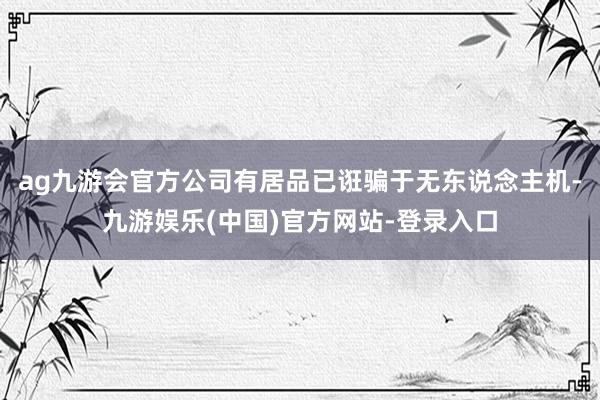 ag九游会官方公司有居品已诳骗于无东说念主机-九游娱乐(中国)官方网站-登录入口