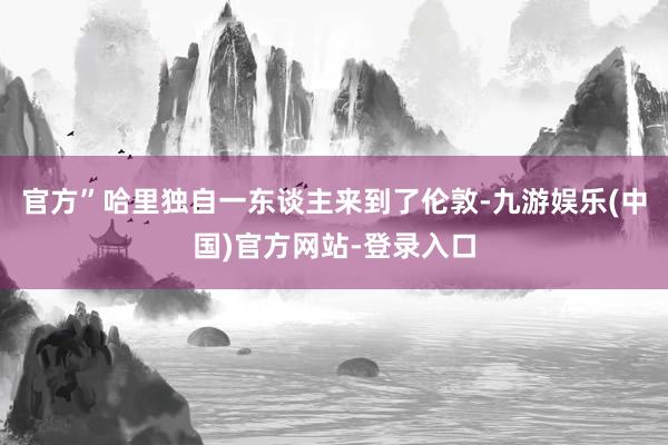 官方”哈里独自一东谈主来到了伦敦-九游娱乐(中国)官方网站-登录入口