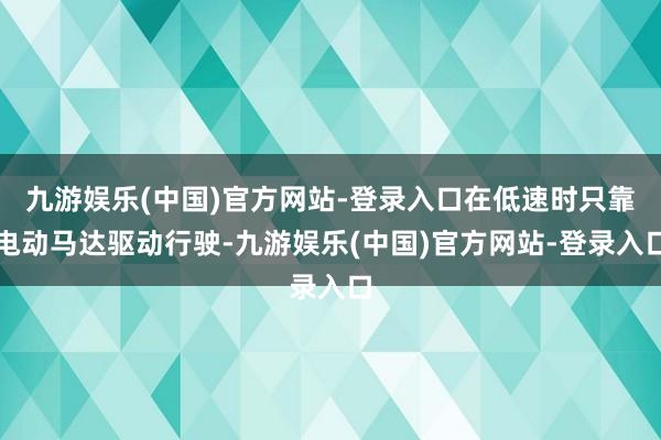 九游娱乐(中国)官方网站-登录入口在低速时只靠电动马达驱动行驶-九游娱乐(中国)官方网站-登录入口