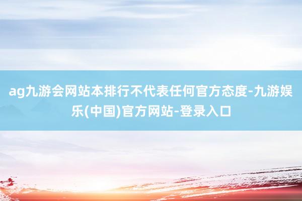 ag九游会网站本排行不代表任何官方态度-九游娱乐(中国)官方网站-登录入口