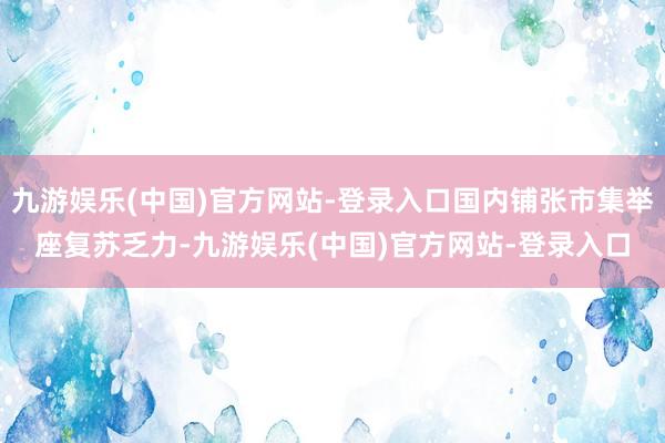 九游娱乐(中国)官方网站-登录入口国内铺张市集举座复苏乏力-九游娱乐(中国)官方网站-登录入口