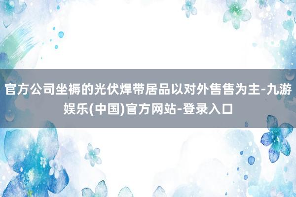 官方公司坐褥的光伏焊带居品以对外售售为主-九游娱乐(中国)官方网站-登录入口