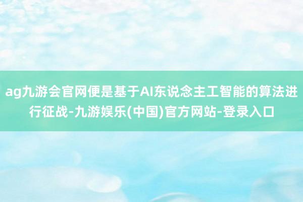 ag九游会官网便是基于AI东说念主工智能的算法进行征战-九游娱乐(中国)官方网站-登录入口