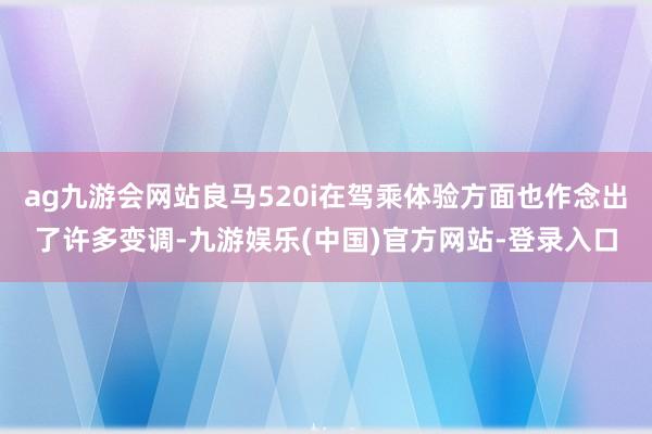 ag九游会网站良马520i在驾乘体验方面也作念出了许多变调-九游娱乐(中国)官方网站-登录入口