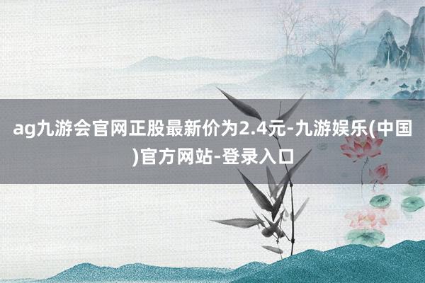 ag九游会官网正股最新价为2.4元-九游娱乐(中国)官方网站-登录入口