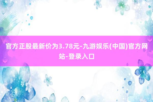 官方正股最新价为3.78元-九游娱乐(中国)官方网站-登录入口