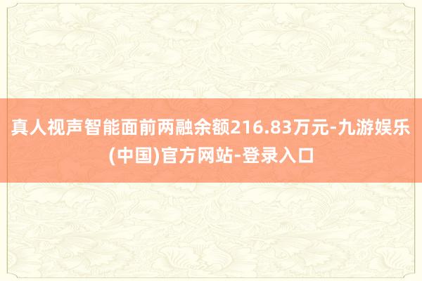 真人视声智能面前两融余额216.83万元-九游娱乐(中国)官方网站-登录入口