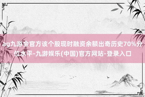 ag九游会官方该个股现时融资余额出奇历史70%分位水平-九游娱乐(中国)官方网站-登录入口