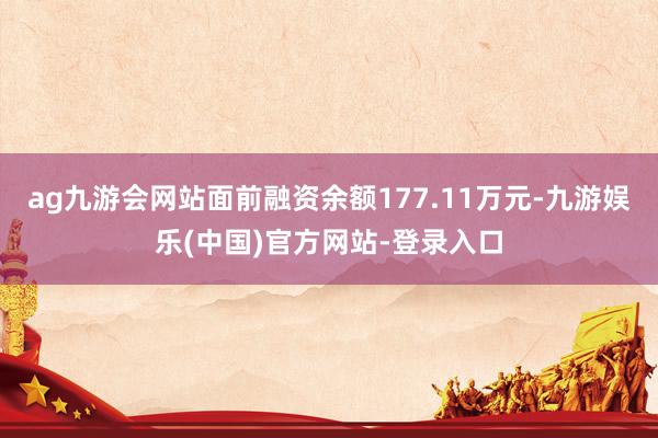 ag九游会网站面前融资余额177.11万元-九游娱乐(中国)官方网站-登录入口