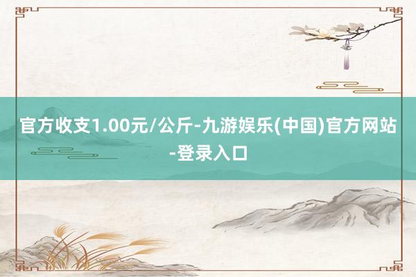 官方收支1.00元/公斤-九游娱乐(中国)官方网站-登录入口