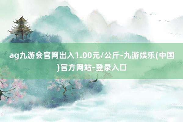 ag九游会官网出入1.00元/公斤-九游娱乐(中国)官方网站-登录入口