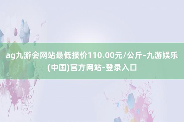 ag九游会网站最低报价110.00元/公斤-九游娱乐(中国)官方网站-登录入口