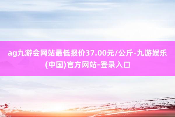 ag九游会网站最低报价37.00元/公斤-九游娱乐(中国)官方网站-登录入口