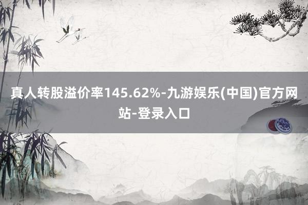 真人转股溢价率145.62%-九游娱乐(中国)官方网站-登录入口