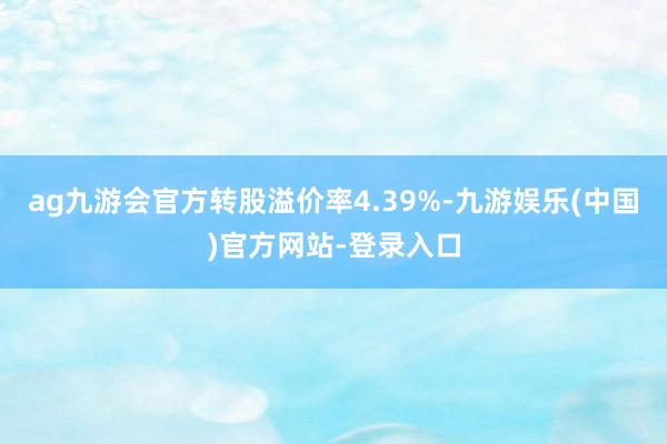 ag九游会官方转股溢价率4.39%-九游娱乐(中国)官方网站-登录入口