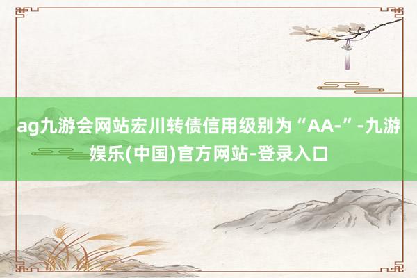 ag九游会网站宏川转债信用级别为“AA-”-九游娱乐(中国)官方网站-登录入口