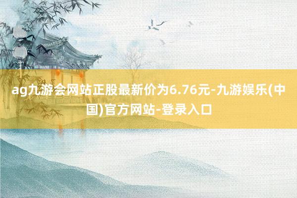 ag九游会网站正股最新价为6.76元-九游娱乐(中国)官方网站-登录入口