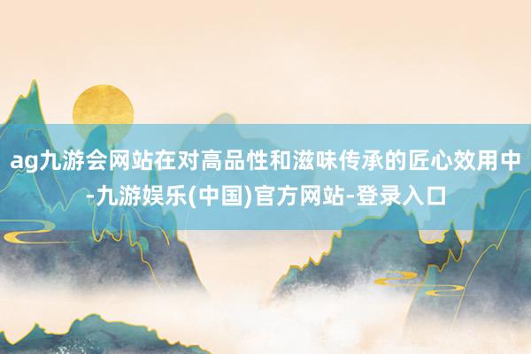 ag九游会网站在对高品性和滋味传承的匠心效用中-九游娱乐(中国)官方网站-登录入口