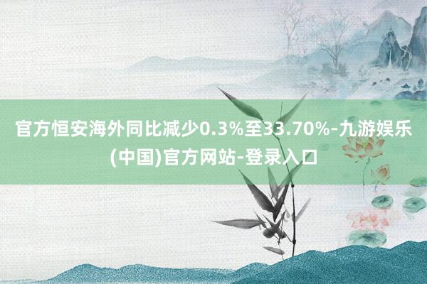 官方恒安海外同比减少0.3%至33.70%-九游娱乐(中国)官方网站-登录入口